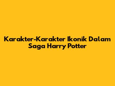 Karakter-Karakter Ikonik Dalam Saga Harry Potter