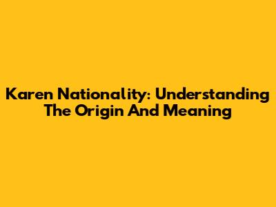 Karen Nationality: Understanding The Origin And Meaning