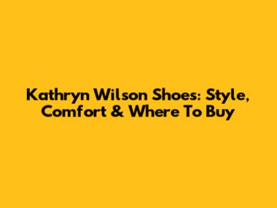 Kathryn Wilson Shoes: Style, Comfort & Where To Buy