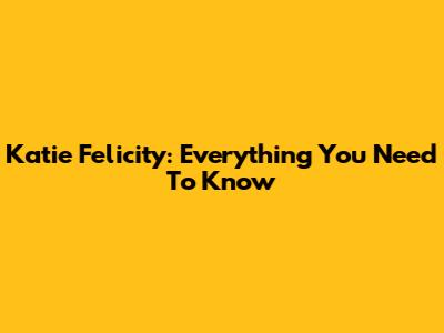 Katie Felicity: Everything You Need To Know