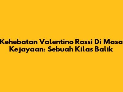Kehebatan Valentino Rossi Di Masa Kejayaan: Sebuah Kilas Balik