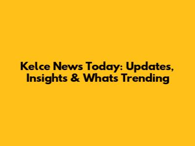 Kelce News Today: Updates, Insights & What's Trending