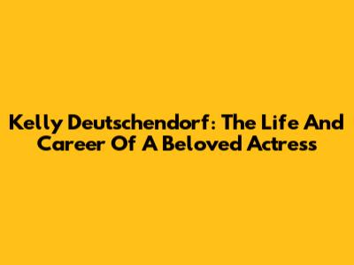 Kelly Deutschendorf: The Life And Career Of A Beloved Actress