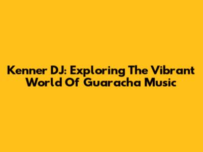 Kenner DJ: Exploring The Vibrant World Of Guaracha Music