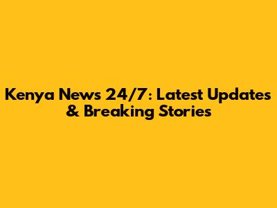 Kenya News 24/7: Latest Updates & Breaking Stories