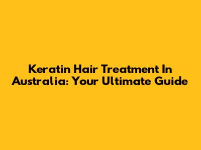 Keratin Hair Treatment In Australia: Your Ultimate Guide