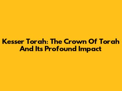 Kesser Torah: The Crown Of Torah And Its Profound Impact