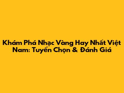Khám Phá Nhạc Vàng Hay Nhất Việt Nam: Tuyển Chọn & Đánh Giá