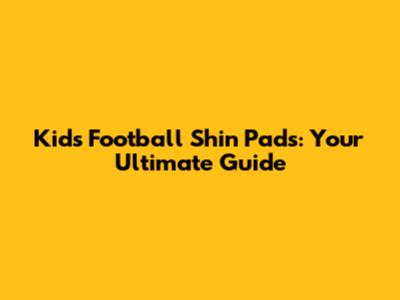 Kids' Football Shin Pads: Your Ultimate Guide