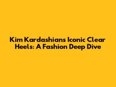 Kim Kardashian's Iconic Clear Heels: A Fashion Deep Dive