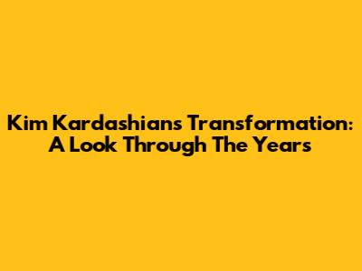 Kim Kardashian's Transformation: A Look Through The Years