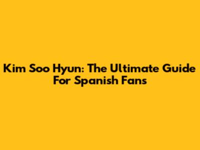 Kim Soo Hyun: The Ultimate Guide For Spanish Fans