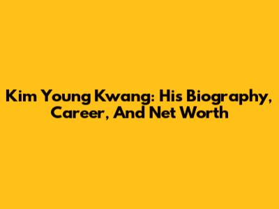 Kim Young Kwang: His Biography, Career, And Net Worth