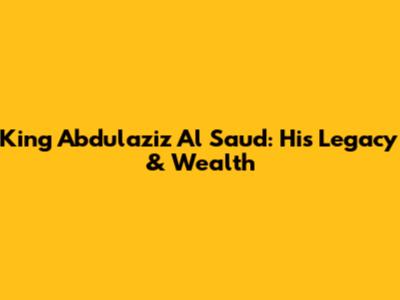 King Abdulaziz Al Saud: His Legacy & Wealth