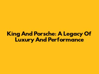 King And Porsche: A Legacy Of Luxury And Performance