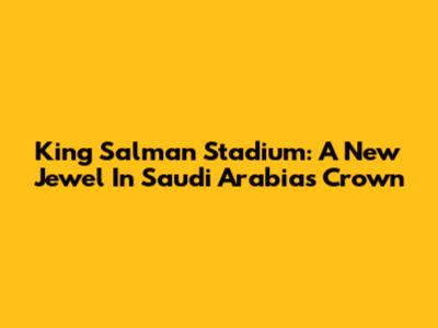 King Salman Stadium: A New Jewel In Saudi Arabia's Crown