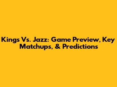 Kings Vs. Jazz: Game Preview, Key Matchups, & Predictions