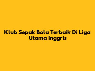 Klub Sepak Bola Terbaik Di Liga Utama Inggris
