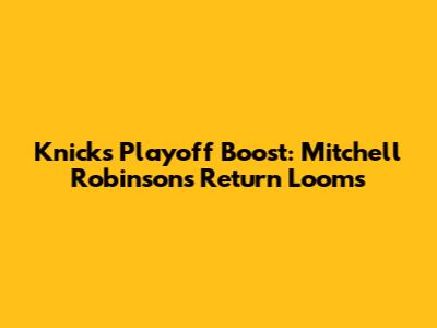 Knicks' Playoff Boost: Mitchell Robinson's Return Looms