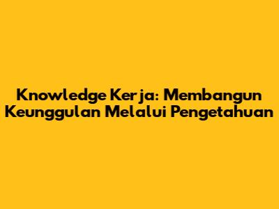 Knowledge Kerja: Membangun Keunggulan Melalui Pengetahuan