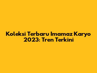 Koleksi Terbaru Imamaz Karyo 2023: Tren Terkini