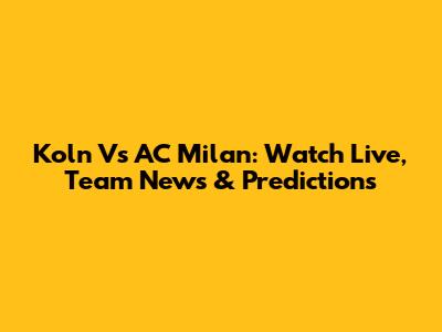 Koln Vs AC Milan: Watch Live, Team News & Predictions