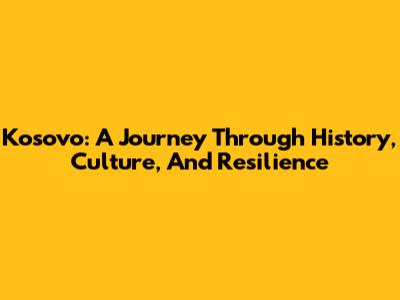 Kosovo: A Journey Through History, Culture, And Resilience