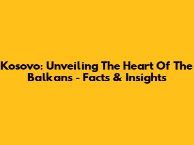Kosovo: Unveiling The Heart Of The Balkans - Facts & Insights