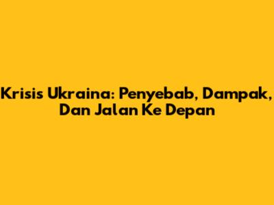 Krisis Ukraina: Penyebab, Dampak, Dan Jalan Ke Depan
