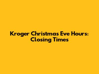 Kroger Christmas Eve Hours: Closing Times
