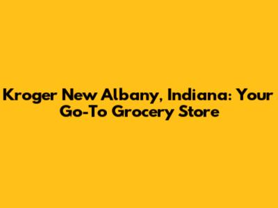 Kroger New Albany, Indiana: Your Go-To Grocery Store