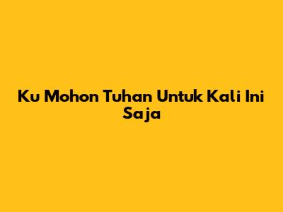 Ku Mohon Tuhan Untuk Kali Ini Saja