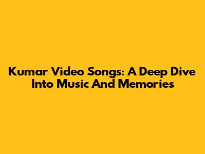Kumar Video Songs: A Deep Dive Into Music And Memories