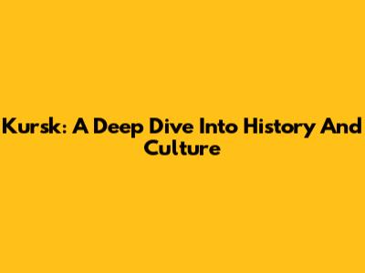 Kursk: A Deep Dive Into History And Culture