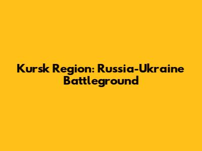 Kursk Region: Russia-Ukraine Battleground