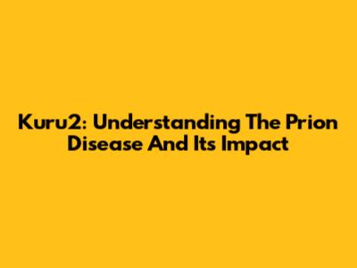 Kuru2: Understanding The Prion Disease And Its Impact