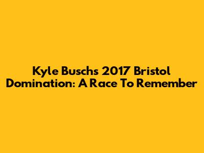 Kyle Busch's 2017 Bristol Domination: A Race To Remember