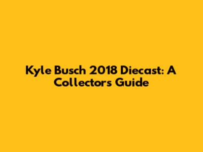 Kyle Busch 2018 Diecast: A Collector's Guide