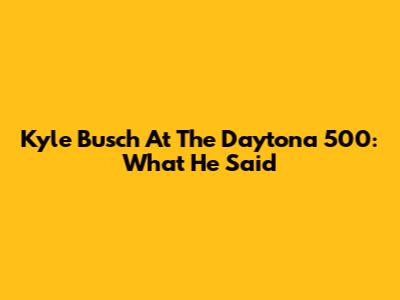 Kyle Busch At The Daytona 500: What He Said