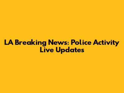 LA Breaking News: Police Activity Live Updates