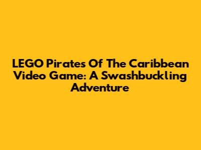 LEGO Pirates Of The Caribbean Video Game: A Swashbuckling Adventure