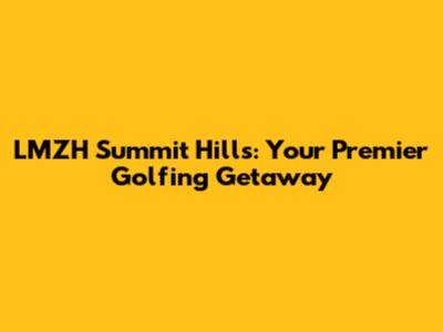 LMZH Summit Hills: Your Premier Golfing Getaway