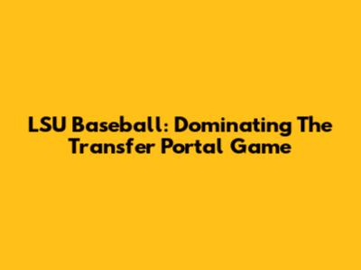 LSU Baseball: Dominating The Transfer Portal Game