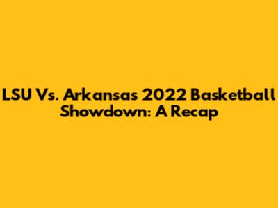 LSU Vs. Arkansas 2022 Basketball Showdown: A Recap