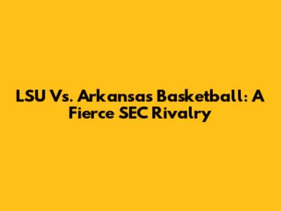 LSU Vs. Arkansas Basketball: A Fierce SEC Rivalry