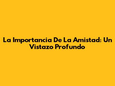 La Importancia De La Amistad: Un Vistazo Profundo