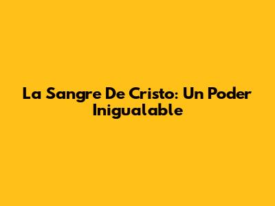 La Sangre De Cristo: Un Poder Inigualable