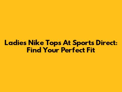 Ladies Nike Tops At Sports Direct: Find Your Perfect Fit