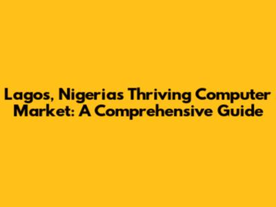 Lagos, Nigeria's Thriving Computer Market: A Comprehensive Guide