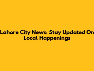 Lahore City News: Stay Updated On Local Happenings